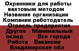 Охранники для работы вахтовым методом › Название организации ­ Компания-работодатель › Отрасль предприятия ­ Другое › Минимальный оклад ­ 1 - Все города Работа » Вакансии   . Владимирская обл.,Вязниковский р-н